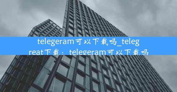 telegeram可以下载吗_telegreat下载：telegeram可以下载吗