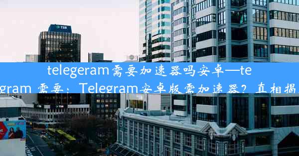 telegeram需要加速器吗安卓—telegram 需要：Telegram安卓版需加速器？真相揭晓