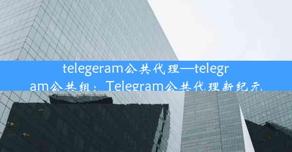 telegeram公共代理—telegram公共组：Telegram公共代理新纪元