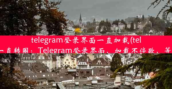 telegram登录界面一直加载(telegram加载一直转圈：Telegram登录界面，加载不停歇，等待何时终？)