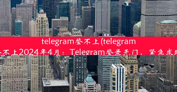 telegram登不上(telegram登不上2024年4月：Telegram登录无门，紧急求助)