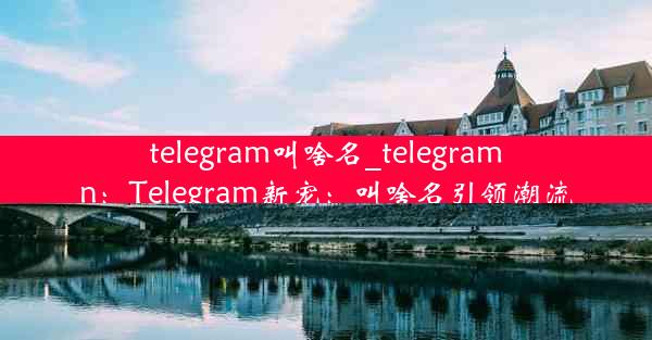 telegram叫啥名_telegramn：Telegram新宠：叫啥名引领潮流