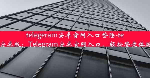 telegeram安卓官网入口登陆-telegreat安卓版：Telegram安卓官网入口，轻松登录体验新篇章