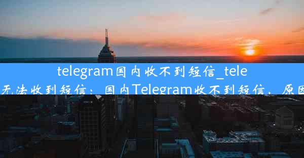 telegram国内收不到短信_telegram无法收到短信：国内Telegram收不到短信，原因揭秘