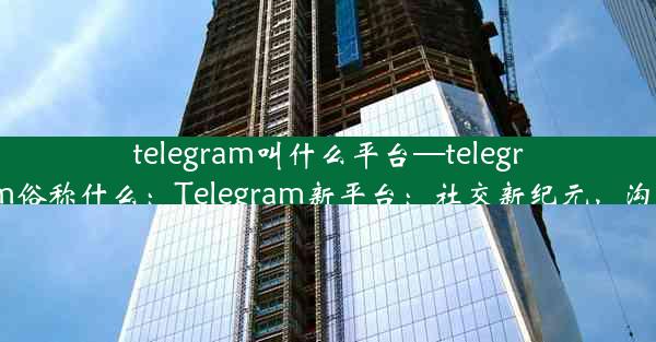 telegram叫什么平台—telegram俗称什么：Telegram新平台：社交新纪元，沟通