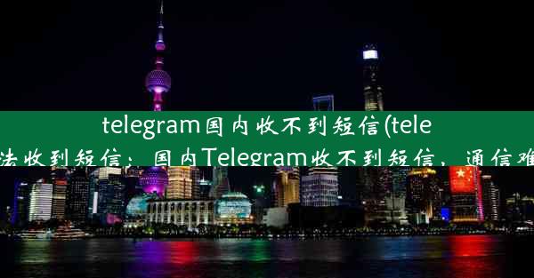 telegram国内收不到短信(telegram无法收到短信：国内Telegram收不到短信，通信难题待解)