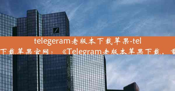 telegeram老版本下载苹果-telegreat手机版下载苹果官网：《Telegram老版本苹果下载，重温经典体验》