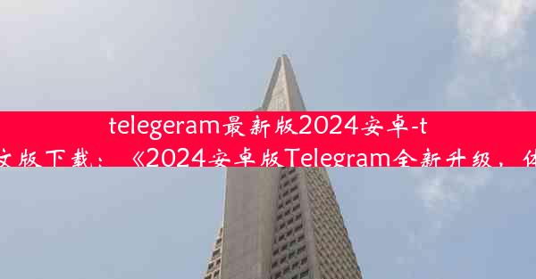 telegeram最新版2024安卓-telegreat安卓中文版下载：《2024安卓版Telegram全新升级，体验革