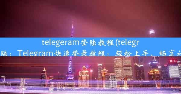 telegeram登陆教程(telegram 如何登陆：Telegram快速登录教程：轻松上手，畅享社交新体验)