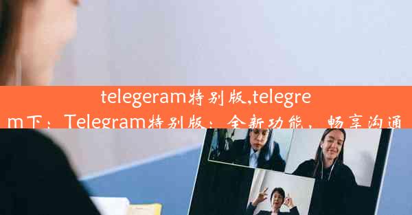 telegeram特别版,telegrem下：Telegram特别版：全新功能，畅享沟通