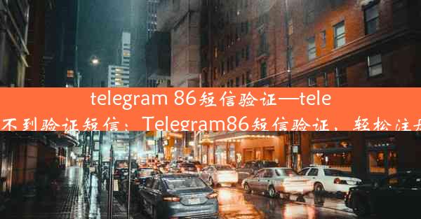 telegram 86短信验证—telegram 收不到验证短信：Telegram86短信验证，轻松注册新体验