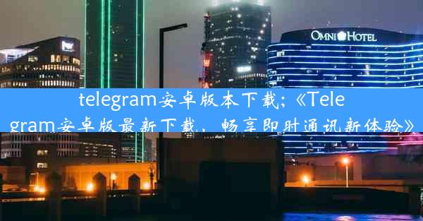 telegram安卓版本下载;《Telegram安卓版最新下载，畅享即时通讯新体验》