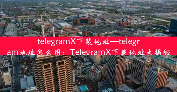 telegramX下装地址—telegram地址怎么用：TelegramX下载地址大揭秘