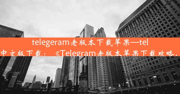 telegeram老版本下载苹果—telegreat苹果手机中文版下载：《Telegram老版本苹果下载攻略，重温经典时