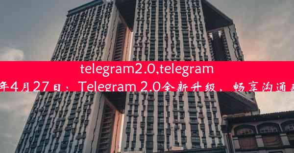 telegram2.0,telegram2024年4月27日：Telegram 2.0全新升级，畅享沟通新体验