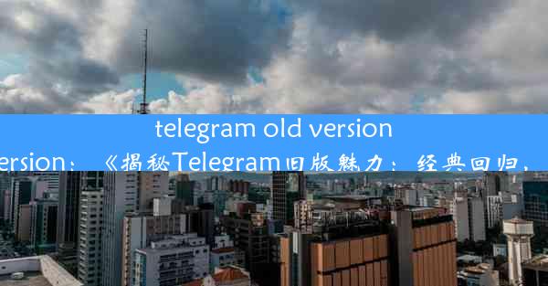 telegram old version;telegramoldversion：《揭秘Telegram旧版魅力：经典回归