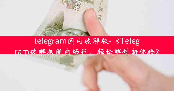 telegram国内破解版-《Telegram破解版国内畅行，轻松解锁新体验》