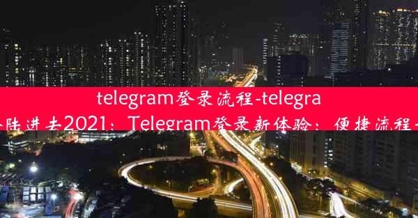 telegram登录流程-telegram怎么登陆进去2021：Telegram登录新体验：便捷流程一触即达