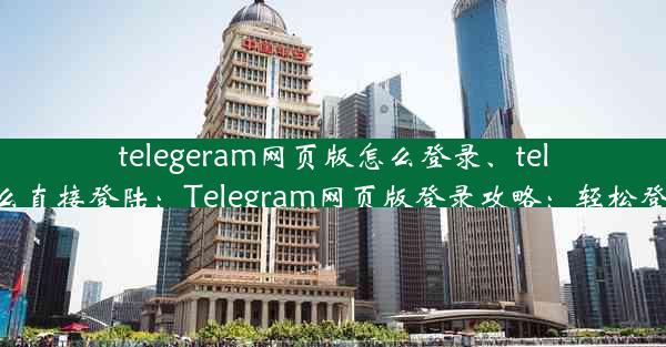 telegeram网页版怎么登录、telegram怎么直接登陆：Telegram网页版登录攻略：轻松登入无障碍