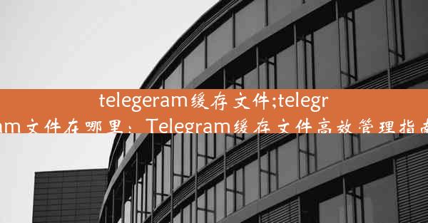 telegeram缓存文件;telegram文件在哪里：Telegram缓存文件高效管理指南