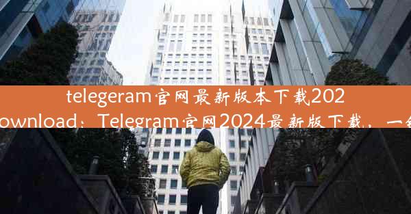 telegeram官网最新版本下载2024;telegarm download：Telegram官网2024最新版下载，