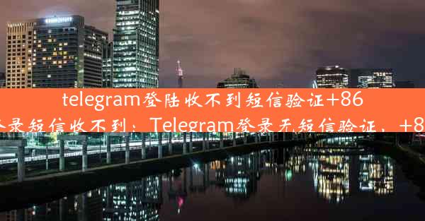 telegram登陆收不到短信验证+86—telegram登录短信收不到：Telegram登录无短信验证，+86用户遇难