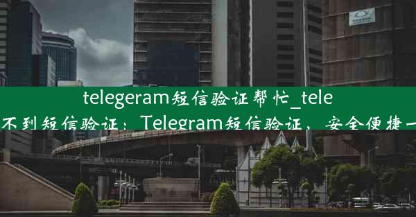 telegeram短信验证帮忙_telegram收不到短信验证：Telegram短信验证，安全便捷一步到位