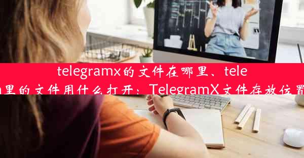 telegramx的文件在哪里、telegram里的文件用什么打开：TelegramX文件存放位置揭秘