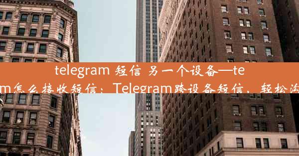 telegram 短信 另一个设备—telegram怎么接收短信：Telegram跨设备短信，轻松沟通限