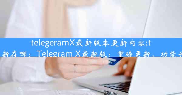 telegeramX最新版本更新内容;telegram更新在哪：Telegram X最新版：重磅更新，功能升级大揭秘