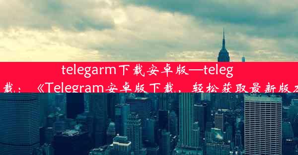 telegarm下载安卓版—teleg 下载：《Telegram安卓版下载，轻松获取最新版本》