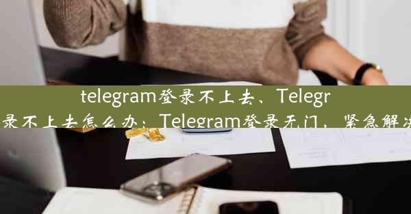 telegram登录不上去、Telegram登录不上去怎么办：Telegram登录无门，紧急解决攻略