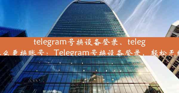 telegram号换设备登录、telegram怎么更换账号：Telegram号换设备登录，轻松无缝切换