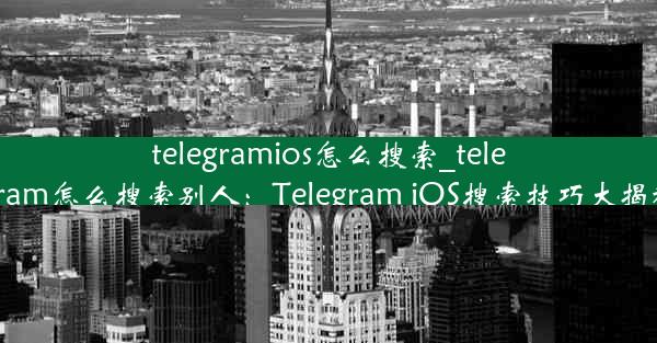 telegramios怎么搜索_telegram怎么搜索别人：Telegram iOS搜索技巧大揭秘