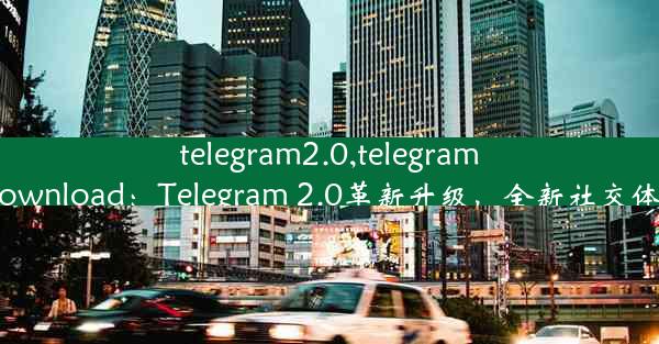 telegram2.0,telegram2023download：Telegram 2.0革新升级，全新社交体验来袭