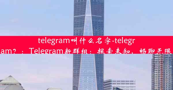 telegram叫什么名字-telegram？：Telegram新群组：探索未知，畅聊无限