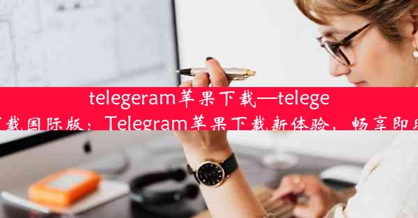 telegeram苹果下载—telegeram苹果下载国际版：Telegram苹果下载新体验，畅享即时通讯乐趣