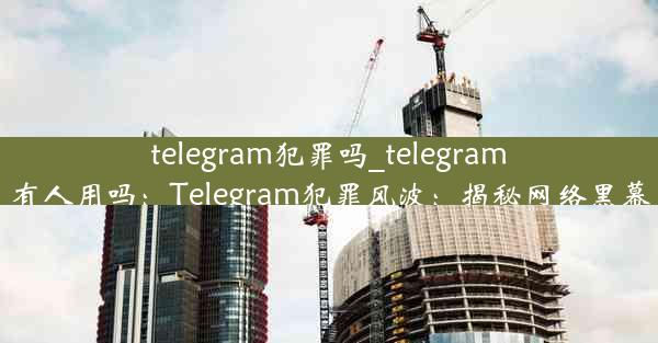 telegram犯罪吗_telegram有人用吗：Telegram犯罪风波：揭秘网络黑幕