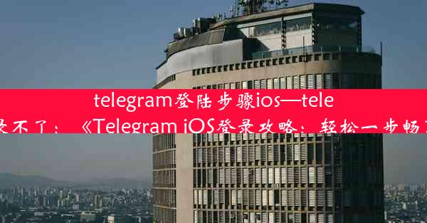 telegram登陆步骤ios—telegram ios登录不了：《Telegram iOS登录攻略：轻松一步畅享便捷沟