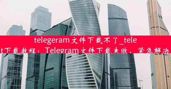 telegeram文件下载不了_telegreat下载教程：Telegram文件下载失败，紧急解决攻略