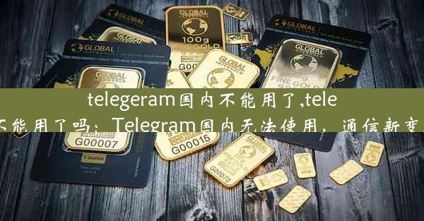 telegeram国内不能用了,telegram不能用了吗：Telegram国内无法使用，通信新变局来袭