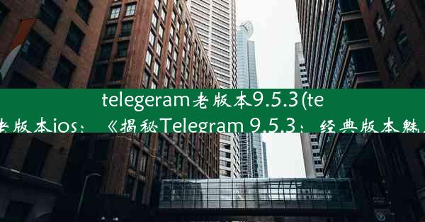 telegeram老版本9.5.3(telegeram老版本ios：《揭秘Telegram 9.5.3：经典版本魅力再现