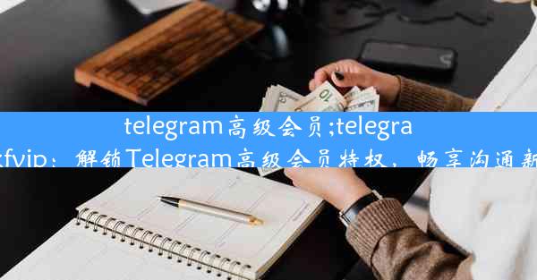 telegram高级会员;telegram@kfvip：解锁Telegram高级会员特权，畅享沟通新体验