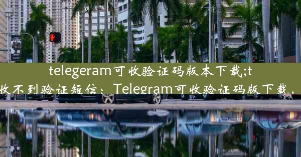 telegeram可收验证码版本下载;telegram 收不到验证短信：Telegram可收验证码版下载，轻松畅享