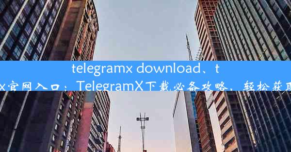 telegramx download、telegeram x官网入口：TelegramX下载必备攻略，轻松获取最新资源