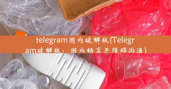 telegram国内破解版(Telegram破解版：国内畅享无障碍沟通)