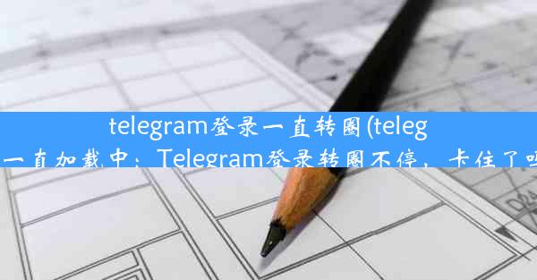 telegram登录一直转圈(telegram一直加载中：Telegram登录转圈不停，卡住了吗？)