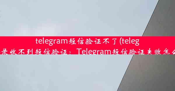 telegram短信验证不了(telegram登录收不到短信验证：Telegram短信验证失败怎么办？)