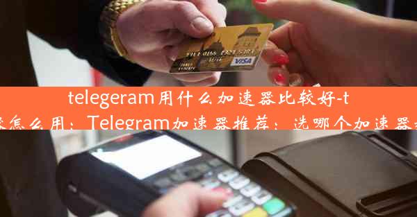 telegeram用什么加速器比较好-telei加速器怎么用：Telegram加速器推荐：选哪个加速器效果最佳？