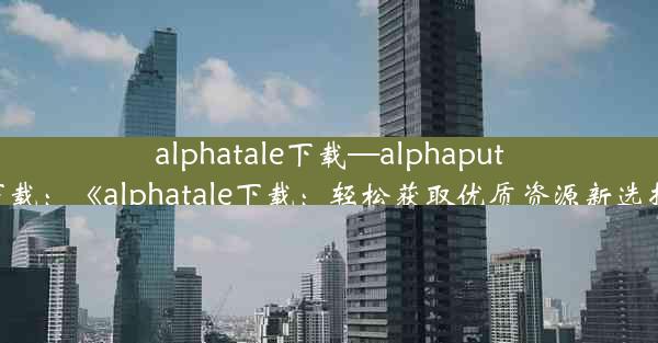 alphatale下载—alphaputt下载：《alphatale下载：轻松获取优质资源新选择》